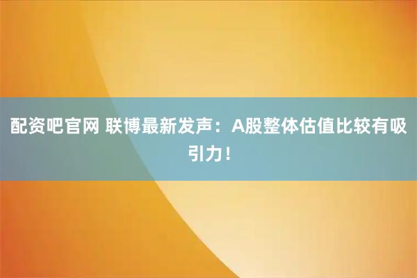 配资吧官网 联博最新发声：A股整体估值比较有吸引力！