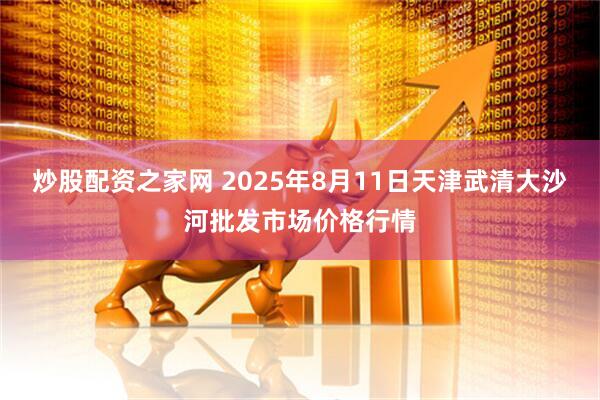 炒股配资之家网 2025年8月11日天津武清大沙河批发市场价格行情
