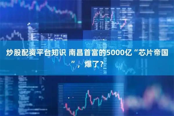 炒股配资平台知识 南昌首富的5000亿“芯片帝国”，爆了？