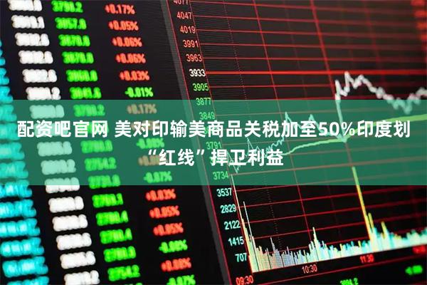 配资吧官网 美对印输美商品关税加至50%　印度划“红线”捍卫利益