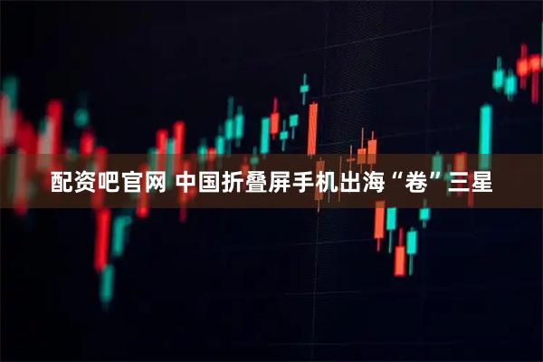 配资吧官网 中国折叠屏手机出海“卷”三星
