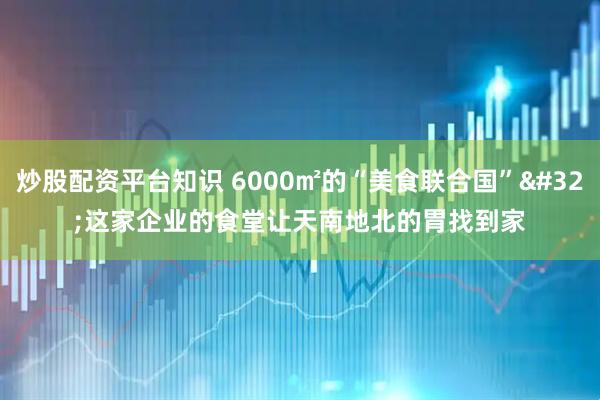 炒股配资平台知识 6000㎡的“美食联合国”&#32;这家企业的食堂让天南地北的胃找到家
