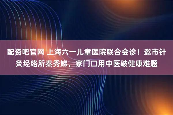 配资吧官网 上海六一儿童医院联合会诊！邀市针灸经络所秦秀娣，家门口用中医破健康难题