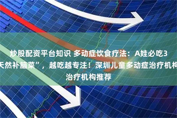 炒股配资平台知识 多动症饮食疗法：A娃必吃3种“天然补脑菜”，越吃越专注！深圳儿童多动症治疗机构推荐