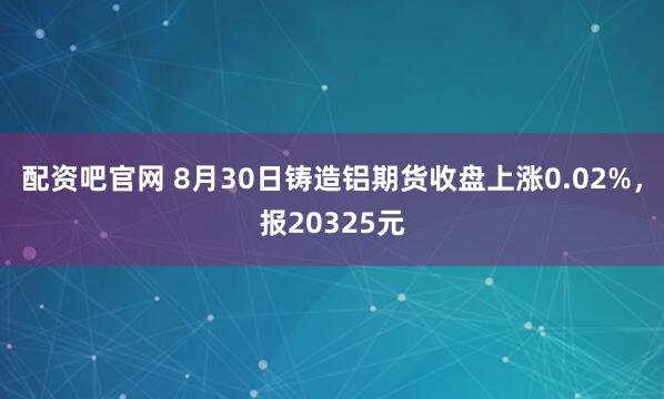 配资吧官网 8月30日铸造铝期货收盘上涨0.02%，报20325元