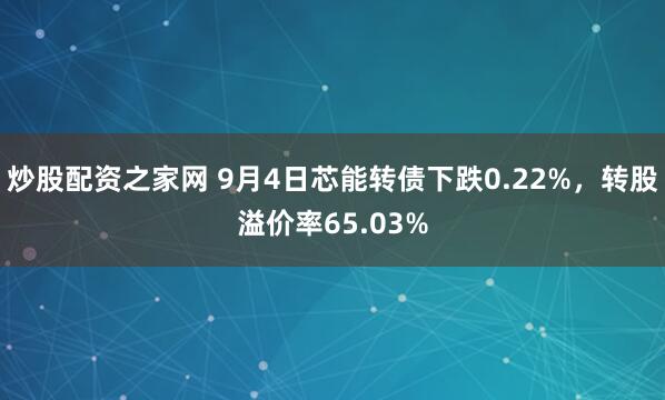 炒股配资之家网 9月4日芯能转债下跌0.22%，转股溢价率65.03%