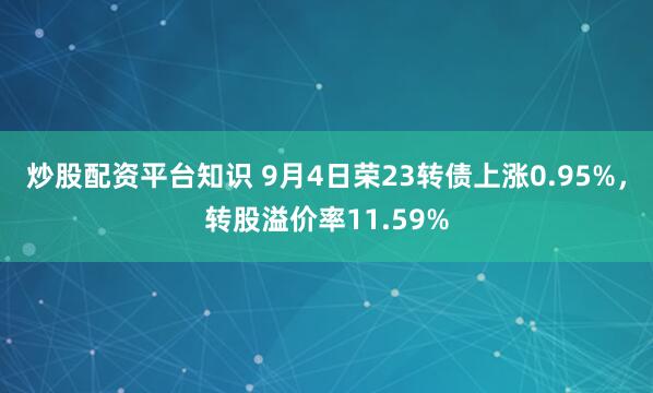 炒股配资平台知识 9月4日荣23转债上涨0.95%，转股溢价率11.59%