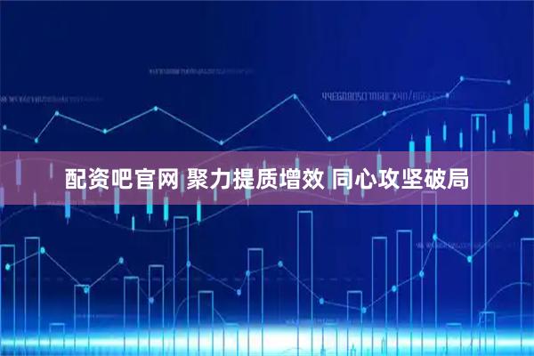 配资吧官网 聚力提质增效 同心攻坚破局
