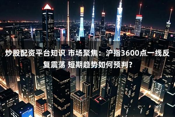 炒股配资平台知识 市场聚焦：沪指3600点一线反复震荡 短期趋势如何预判？