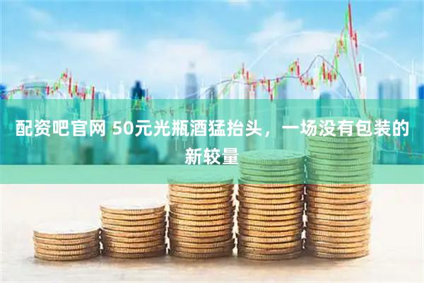 配资吧官网 50元光瓶酒猛抬头，一场没有包装的新较量