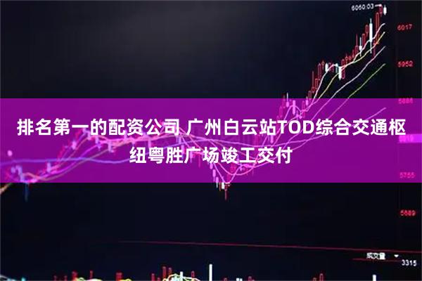 排名第一的配资公司 广州白云站TOD综合交通枢纽粤胜广场竣工交付