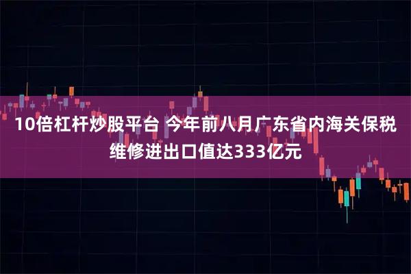 10倍杠杆炒股平台 今年前八月广东省内海关保税维修进出口值达333亿元
