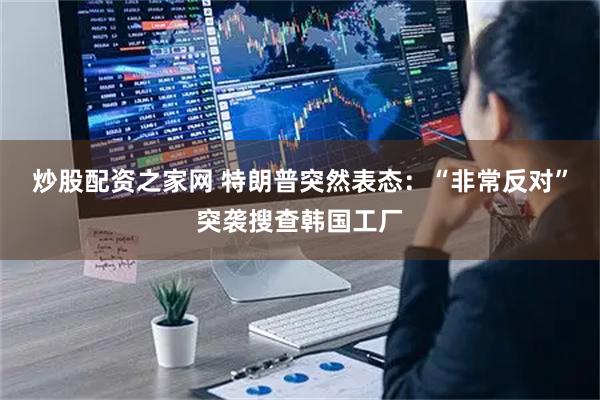 炒股配资之家网 特朗普突然表态：“非常反对”突袭搜查韩国工厂