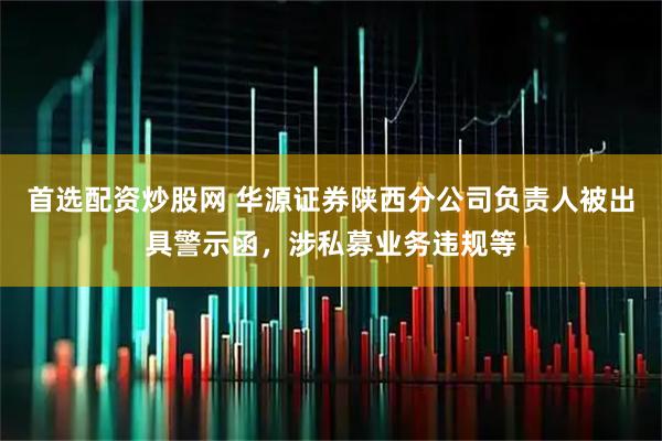 首选配资炒股网 华源证券陕西分公司负责人被出具警示函，涉私募业务违规等