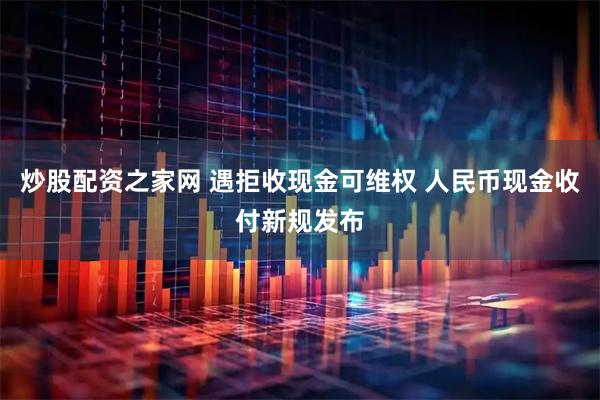 炒股配资之家网 遇拒收现金可维权 人民币现金收付新规发布