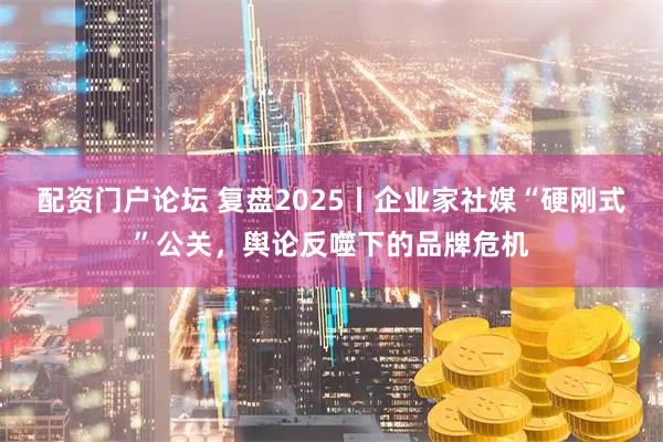 配资门户论坛 复盘2025丨企业家社媒“硬刚式”公关，舆论反噬下的品牌危机