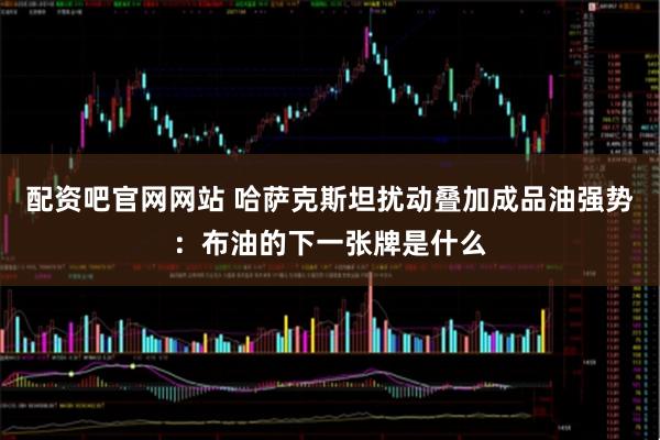 配资吧官网网站 哈萨克斯坦扰动叠加成品油强势：布油的下一张牌是什么
