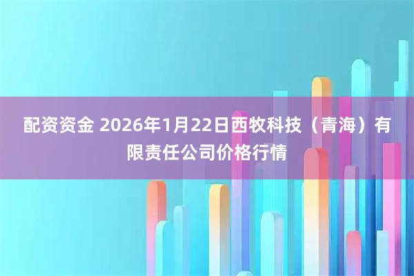 配资资金 2026年1月22日西牧科技（青海）有限责任公司价格行情