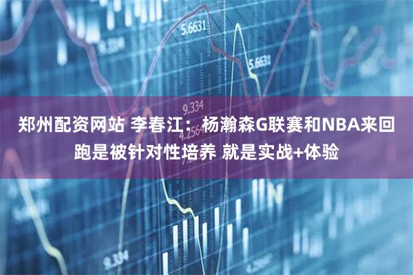 郑州配资网站 李春江：杨瀚森G联赛和NBA来回跑是被针对性培养 就是实战+体验