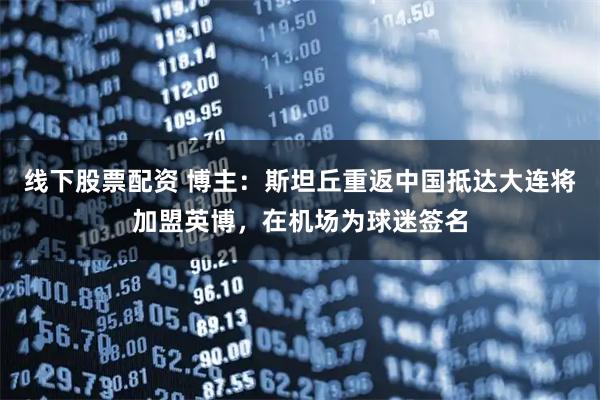 线下股票配资 博主：斯坦丘重返中国抵达大连将加盟英博，在机场为球迷签名