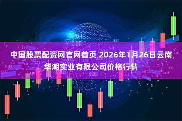 中国股票配资网官网首页 2026年1月26日云南华潮实业有限公司价格行情
