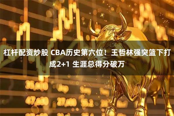 杠杆配资炒股 CBA历史第六位！王哲林强突篮下打成2+1 生涯总得分破万