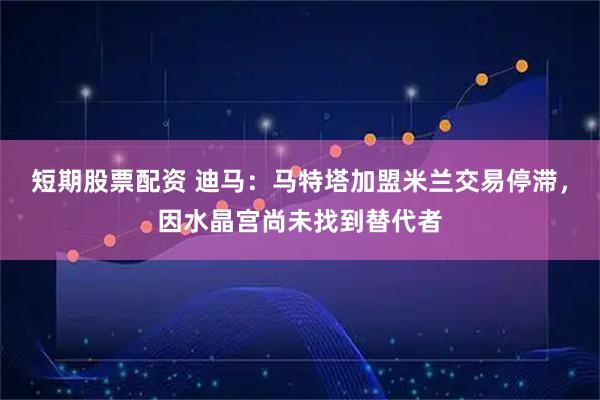 短期股票配资 迪马：马特塔加盟米兰交易停滞，因水晶宫尚未找到替代者