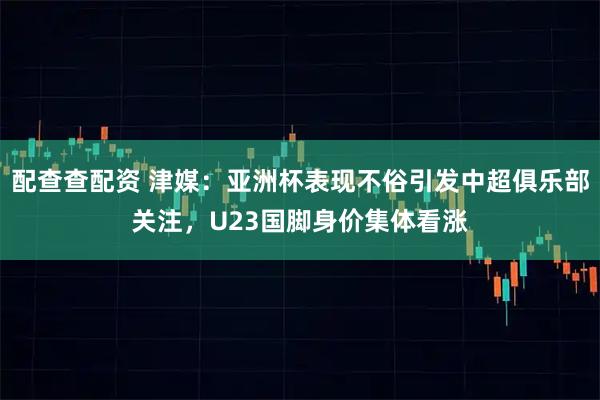 配查查配资 津媒：亚洲杯表现不俗引发中超俱乐部关注，U23国脚身价集体看涨