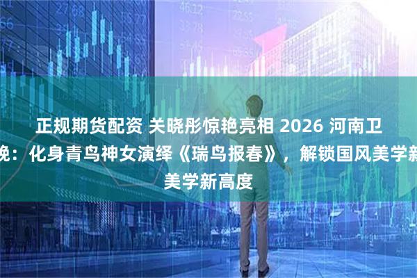 正规期货配资 关晓彤惊艳亮相 2026 河南卫视春晚：化身青鸟神女演绎《瑞鸟报春》，解锁国风美学新高度