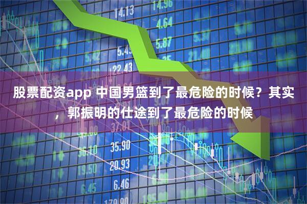 股票配资app 中国男篮到了最危险的时候？其实，郭振明的仕途到了最危险的时候