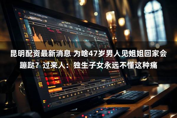 昆明配资最新消息 为啥47岁男人见姐姐回家会蹦跶？过来人：独生子女永远不懂这种痛