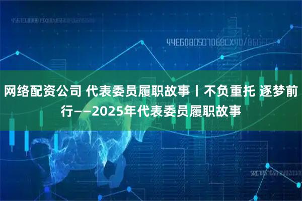 网络配资公司 代表委员履职故事丨不负重托 逐梦前行——2025年代表委员履职故事