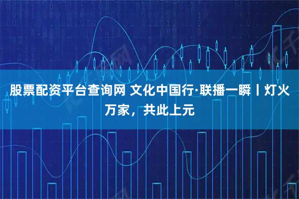 股票配资平台查询网 文化中国行·联播一瞬丨灯火万家，共此上元