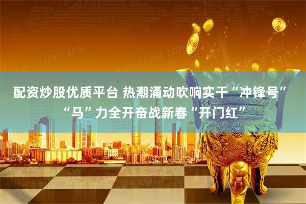 配资炒股优质平台 热潮涌动吹响实干“冲锋号” “马”力全开奋战新春“开门红”