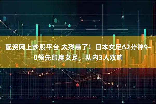 配资网上炒股平台 太残暴了！日本女足62分钟9-0领先印度女足，队内3人双响