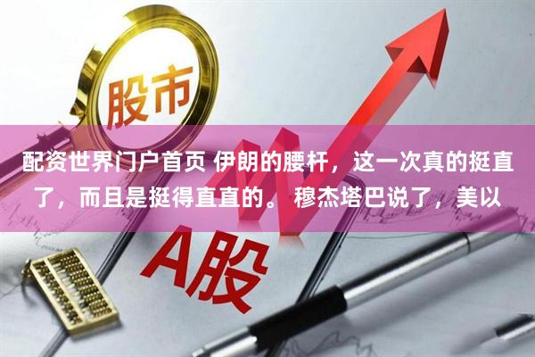 配资世界门户首页 伊朗的腰杆，这一次真的挺直了，而且是挺得直直的。 穆杰塔巴说了，美以