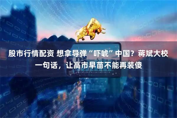 股市行情配资 想拿导弹“吓唬”中国？蒋斌大校一句话，让高市早苗不能再装傻