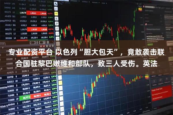 专业配资平台 以色列“胆大包天”，竟敢袭击联合国驻黎巴嫩维和部队，致三人受伤。英法