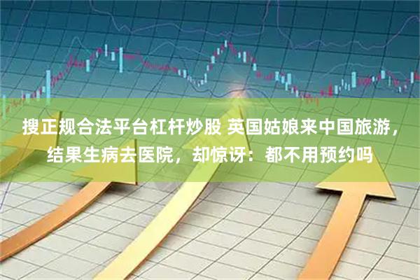 搜正规合法平台杠杆炒股 英国姑娘来中国旅游，结果生病去医院，却惊讶：都不用预约吗