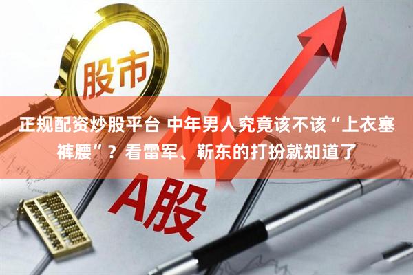 正规配资炒股平台 中年男人究竟该不该“上衣塞裤腰”？看雷军、靳东的打扮就知道了