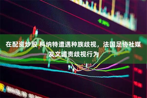 在配资炒股 科纳特遭遇种族歧视，法国足协社媒发文谴责歧视行为