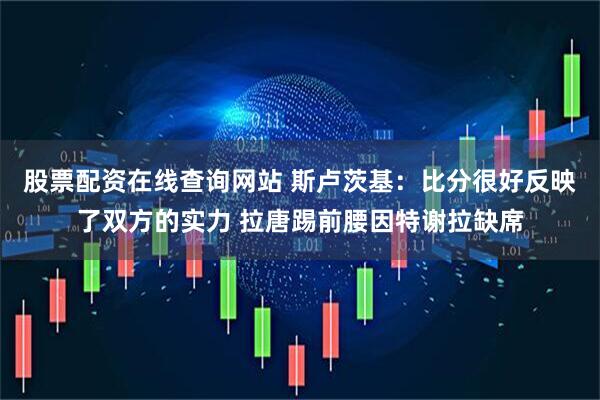 股票配资在线查询网站 斯卢茨基：比分很好反映了双方的实力 拉唐踢前腰因特谢拉缺席