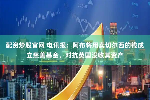 配资炒股官网 电讯报：阿布将用卖切尔西的钱成立慈善基金，对抗英国没收其资产