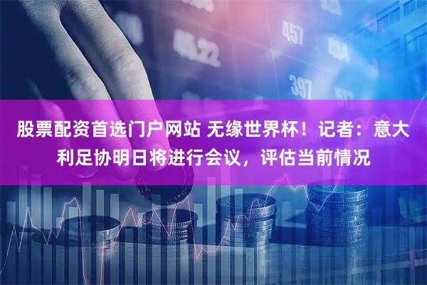 股票配资首选门户网站 无缘世界杯！记者：意大利足协明日将进行会议，评估当前情况