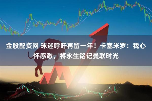 金股配资网 球迷呼吁再留一年！卡塞米罗：我心怀感激，将永生铭记曼联时光