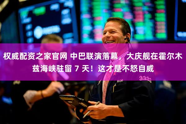 权威配资之家官网 中巴联演落幕，大庆舰在霍尔木兹海峡驻留 7 天！这才是不怒自威