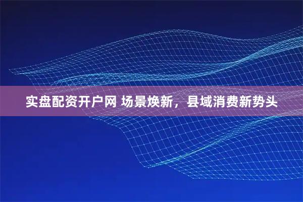 实盘配资开户网 场景焕新，县域消费新势头